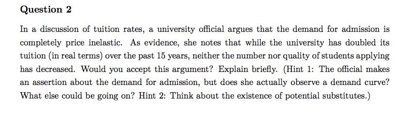 Question 2
In a discussion of tuition rates, a university official argues that the demand for admission is
completely price inelastic. As evidence, she notes that while the university has doubled its
tuition (in real terms) over the past 15 years, neither the number nor quality of students applying
has decreased. Would you accept this argument? Explain briefly. (Hint 1: The official makes
an assertion about the demand for admission, but does she actually observe a demand curve?
What else could be going on? Hint 2: Think about the existence of potential substitutes.)