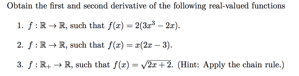 Obtain the first and second derivative of the following real-valued functions
1. ƒ : R → R, such that f(x) = 2(3x³ – 2x).
2. ƒ : R → R, such that f(x) = x(2x − 3).
3. ƒ : R+ → R, such that f(x) = √2x+2. (Hint: Apply the chain rule.)