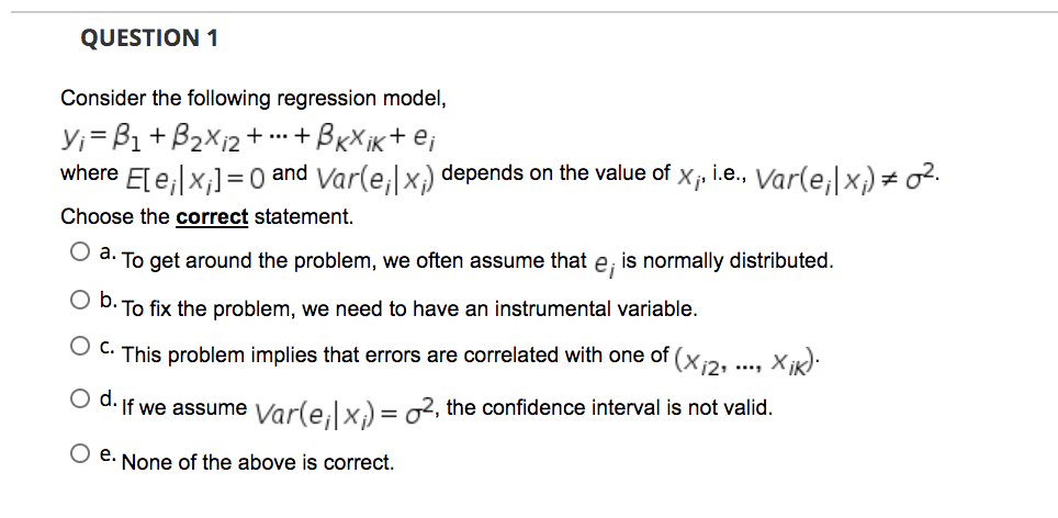 QUESTION 1
Consider the following regression model,
Y;=B1+B2X12+ + BxXik+ ej
where E[e;|x;]=0 and Var(e,x,) depends on the value of
Xj
i.e., Var(e,|x) = o².
Choose the correct statement.
d. To get around the problem, we often assume that
ej
is normally distributed.
O D. To fix the problem, we need to have an instrumental variable.
(X12°
O C. This problem implies that errors are correlated with one of
Od.
If we assume Var(e,lx) = o2, the confidence interval is not valid.
е.
None of the above is correct.
