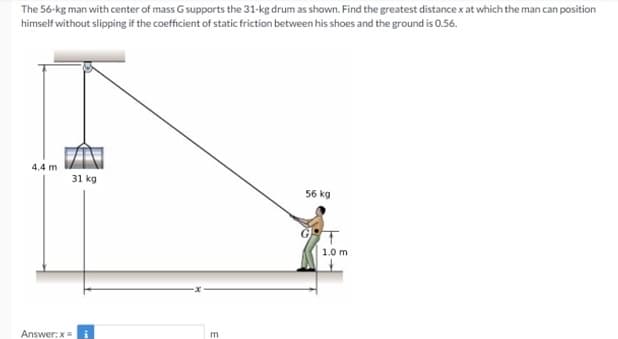 The 56-kg man with center of mass G supports the 31-kg drum as shown. Find the greatest distance x at which the man can position
himself without slipping if the coefficient of static friction between his shoes and the ground is 0.56.
4.4 m
31 kg
56 kg
1.0 m
Answer:x=
