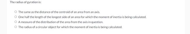 The radius of gyration is:
O The same as the distance of the centroid of an area from an axis.
O One half the length of the longest side of an area for which the moment of inertia is being calculated.
O A measure of the distribution of the area from the axis in question.
The radius of a circular object for which the moment of inertia is being calculated.
