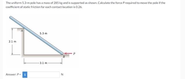 The uniform 5.3-m pole has a mass of 285 kg and is supported as shown. Calculate the force Prequired to move the pole if the
coefficient of static friction for each contact location is 0.26.
5.3 m
2.1 m
3.1 m
Answer: P= i
