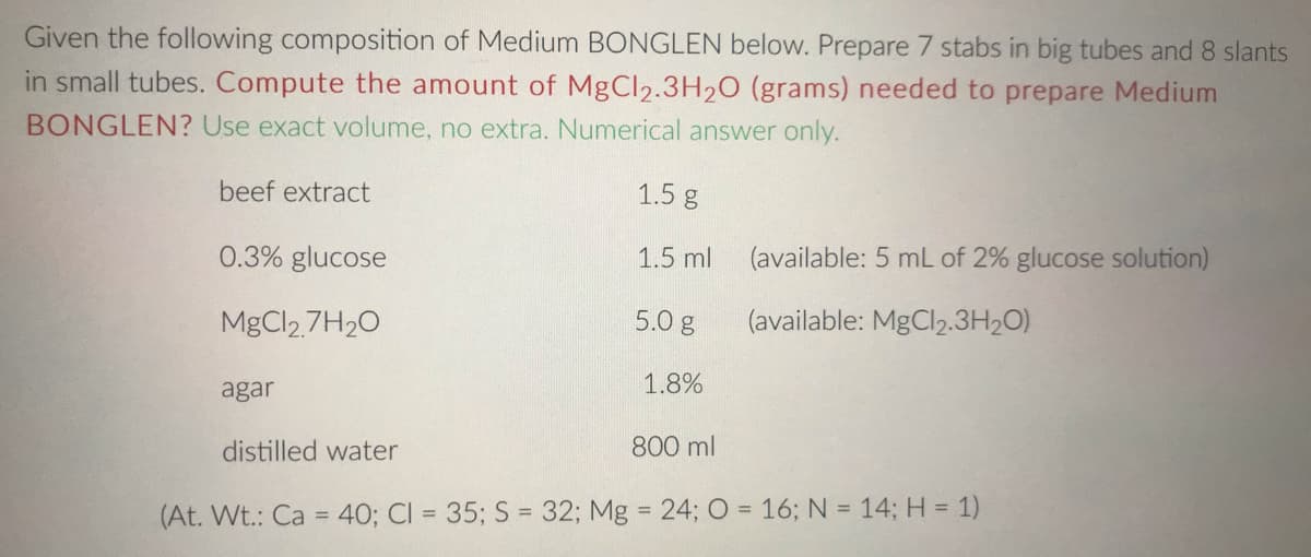 Given the following composition of Medium BONGLEN below. Prepare 7 stabs in big tubes and 8 slants
in small tubes. Compute the amount of MgCl2.3H20 (grams) needed to prepare Medium
BONGLEN? Use exact volume, no extra. Numerical answer only.
beef extract
1.5 g
0.3% glucose
1.5 ml
(available: 5 mL of 2% glucose solution)
MgCl2 7H20
5.0 g
(available: MgCl2.3H2O)
agar
1.8%
distilled water
800 ml
(At. Wt.: Ca = 40; CI = 35; S = 32; Mg = 24; O = 16; N = 14; H = 1)
%3D
%3D
