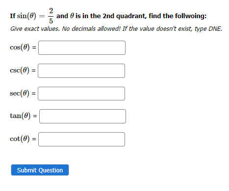 2
If sin(0)
and is in the 2nd quadrant, find the follwoing:
Give exact values. No decimals allowed! If the value doesn't exist, type DNE.
cos(0)
=
csc (0) =
sec (0) =
tan(0) =
cot (0) =
Submit Question