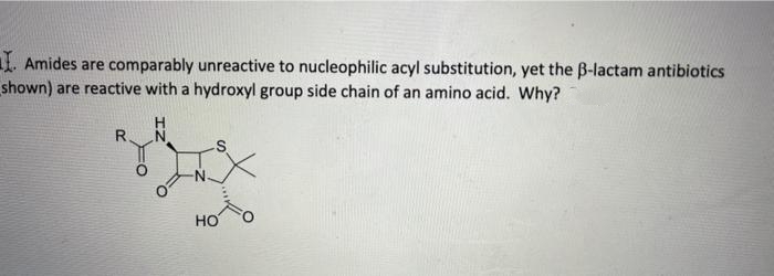 1. Amides are comparably unreactive to nucleophilic acyl substitution, yet the B-lactam antibiotics
shown) are reactive with a hydroxyl group side chain of an amino acid. Why?
R
HO
