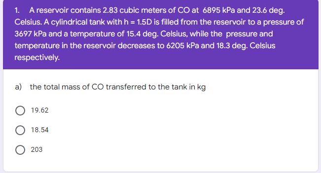 1. A reservoir contains 2.83 cubic meters of CO at 6895 kPa and 23.6 deg.
Celsius. A cylindrical tank with h = 1.5D is filled from the reservoir to a pressure of
3697 kPa and a temperature of 15.4 deg. Celsius, while the pressure and
temperature in the reservoir decreases to 6205 kPa and 18.3 deg. Celsius
respectively.
a) the total mass of CO transferred to the tank in kg
19.62
18.54
203
