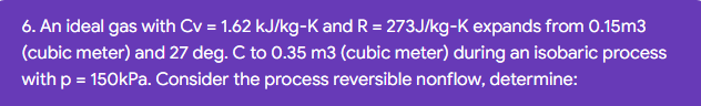 6. An ideal gas with Cv = 1.62 kJ/kg-K and R = 273J/kg-K expands from 0.15m3
(cubic meter) and 27 deg. C to 0.35 m3 (cubic meter) during an isobaric process
with p = 150kPa. Consider the process reversible nonflow, determine:
