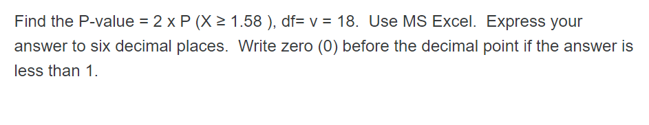 Find the P-value = 2 x P (X > 1.58 ), df= v = 18. Use MS Excel. Express your
answer to six decimal places. Write zero (0) before the decimal point if the answer is
less than 1.
