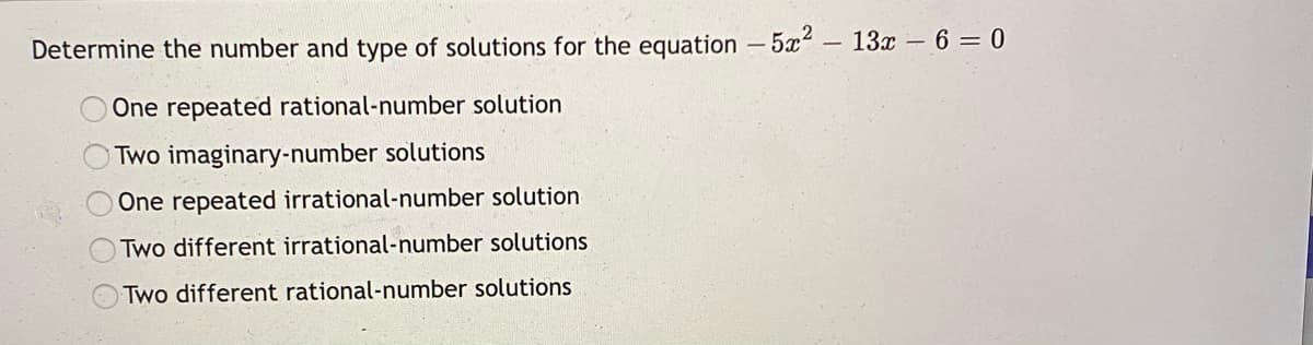 Determine the number and type of solutions for the equation -5x2- 13x - 6 = 0
One repeated rational-number solution
OTWO imaginary-number solutions
One repeated irrational-number solution
Two different irrational-number solutions
Two different rational-number solutions
