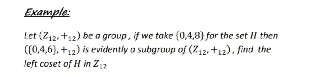 Example:
Let (Z12, +12) be a group , if we take {0,4,8} for the set H then
({0,4,6},+12) is evidently a subgroup of (Z12,+12), find the
left coset of H in Z12
