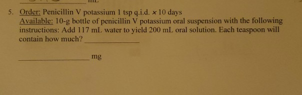 5. Order: Penicillin V potassium 1 tsp q.i.d. x 10 days
Available: 10-g bottle of penicillin V potassium oral suspension with the following
instructions: Add 117 mL water to yield 200 mL oral solution. Each teaspoon will
contain how much?
mg
