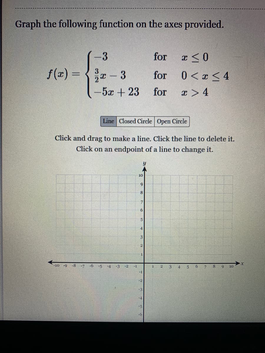 Graph the following function on the axes provided.
for
f(x) =
x- 3
for
0 < z < 4
%3D
-5x+23
for
x > 4
Line Closed Circle Open Circle
Click and drag to make a line. Click the line to delete it.
Click on an endpoint of a line to change it.
10
8
6.
4
3
-10 -9 -8
-7
-5
-4
-3
-2
13
6
10
-1
