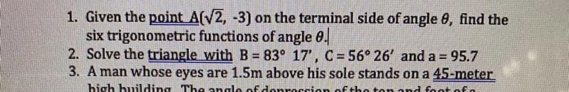 1. Given the point A(V2, -3) on the terminal side of angle 0, find the
six trigonometric functions of angle 0.
2. Solve the triangle with B = 83° 17', C =56° 26' and a = 95.7
3. A man whose eyes are 1.5m above his sole stands on a 45-meter
%3D
high building The angle of denrecsion of the ton and foot of.
