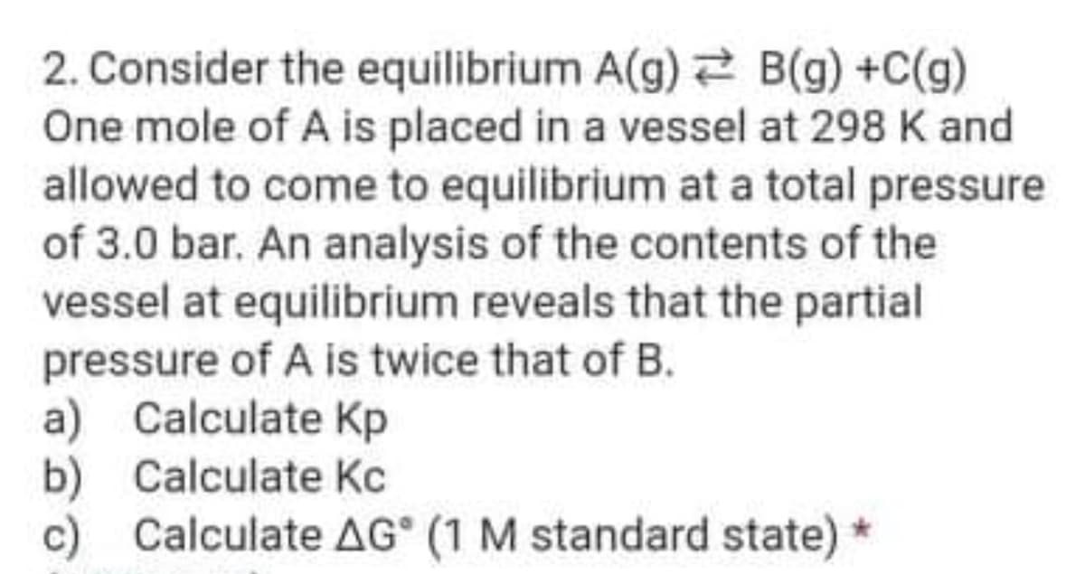 2. Consider the equilibrium A(g) 2 B(g) +C(g)
One mole of A is placed in a vessel at 298 K and
allowed to come to equilibrium at a total pressure
of 3.0 bar. An analysis of the contents of the
vessel at equilibrium reveals that the partial
pressure of A is twice that of B.
a) Calculate Kp
b) Calculate Kc
Calculate AG (1 M standard state) *
