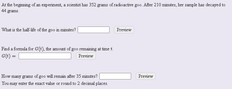 At the beginning of an experiment, a scientist has 352 grams of radioactive goo. After 210 minutes, her sample has decayed to
44 grams.
What is the half-life of the goo in minutes?
Preview
Find a formula for G(t), the amount of goo remaining at time t.
G(t) =
Preview
How many grams of goo will remain after 35 minutes?
Preview
You may enter the exact value or round to 2 decimal places.
