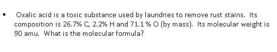 Oxalic acid is a toxic substance used by laundries to remove rust stains. Its
composition is 26.7% C, 2.2% H and 71.1% O (by mass). Its molecular weight is
90 amu. What is the molecular formula?
