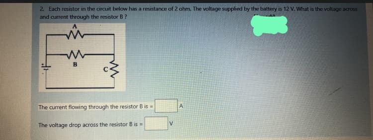 2. Each resistor in the circuit below has a resistance of 2 ohm. The voltage supplied by the battery is 12 V. What is the voltage across
and current through the resistor B?
A
B
A
The current flowing through the resistor B is =
The voltage drop across the resistor B is =
