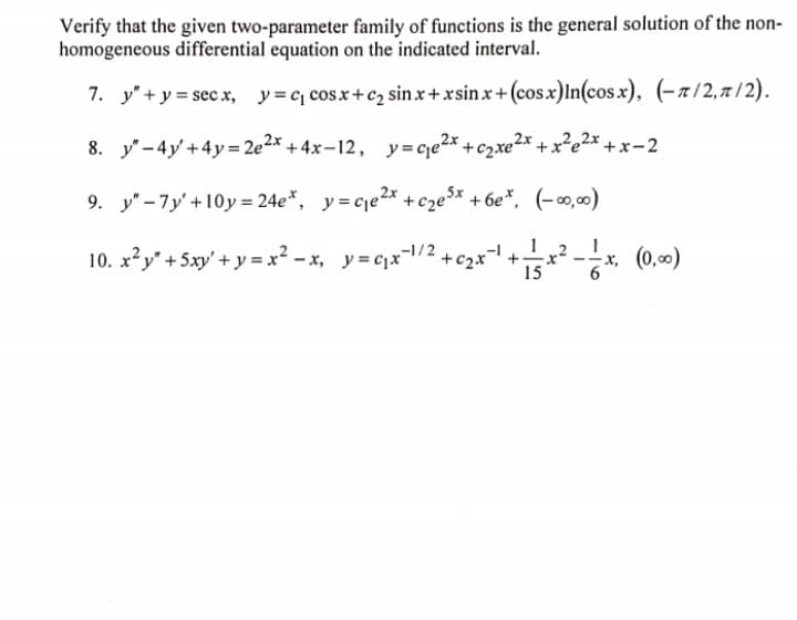 Verify that the given two-parameter family of functions is the general solution of the non-
homogeneous differential equation on the indicated interval.
7. y" + y = sec x, y=c, cosx+c2 sin x+ xsin x+ (cosx)ln(cos.x), (-x/2, 7 / 2).
8. y'-4y'+4y= 2e2* + 4x–12, y=cqe2* +c2xe²* + x²e2x + x =2
9. y" -7y'+10y = 24e*, y= cje2x +cze$x +6e*, (-∞0,00)
1
10. x?y" + 5xy' + y = x? – x, y=cx/2 +c2x+ -x, (0,00)
15
