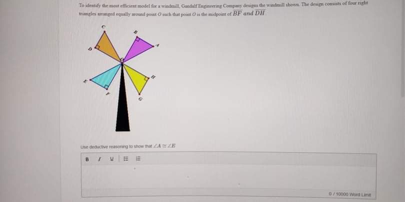 Lo identify the most efficient model for a windmilL, Gandalf Engineering Company designs the wndmıll shown. The design consists of tour iglit
trangles arranged equally around point Osoch that peint O is the midpoint of BF and DH
Use deductive reasoning to show that ZANZE
0/ 10000 Word Lint
