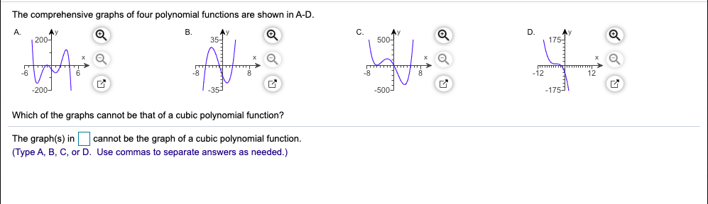 The comprehensive graphs of four polynomial functions are shown in A-D.
A.
Ay
C.
500-
D.
175-
B.
200-
AY
35-
-8
12
12
-200-
-500
-175
Which of the graphs cannot be that of a cubic polynomial function?
The graph(s) in
(Type A, B, C, or D. Use commas to separate answers as needed.)
cannot be the graph of a cubic polynomial function.
