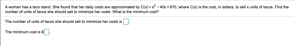 A woman has a taco stand. She found that her daily costs are approximated by C(x) = x - 40x + 670, where C(x) is the cost, in dollars, to sell x units of tacos. Find the
number of units of tacos she should sell to minimize her costs. What is the minimum cost?
The number of units of tacos she should sell to minimize her costs is
The minimum cost is $.
