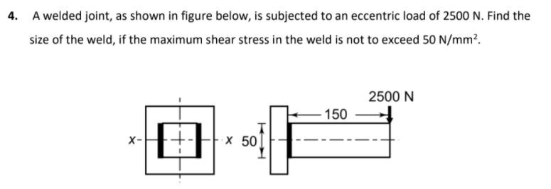 4. A welded joint, as shown in figure below, is subjected to an eccentric load of 2500 N. Find the
size of the weld, if the maximum shear stress in the weld is not to exceed 50 N/mm².
2500 N
150
X-
х 50
