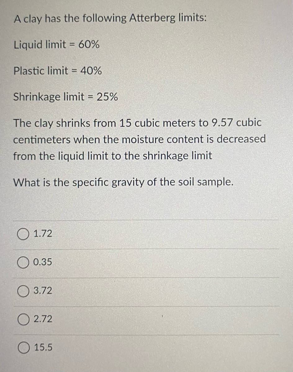 A clay has the following Atterberg limits:
Liquid limit = 60%
Plastic limit = 40%
%3D
Shrinkage limit = 25%
%3D
The clay shrinks from 15 cubic meters to 9.57 cubic
centimeters when the moisture content is decreased
from the liquid limit to the shrinkage limit
What is the specific gravity of the soil sample.
О 1.72
0.35
О 3.72
O 2.72
15.5
