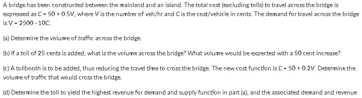 A bridge has been constructed between the mainland and an island. The total cost (excluding tolls) to travel across the bridge is
expressed as C- 50 + 0.5V, where V is the number of veh/hr and Cis the cost/vehicle in cents. The demand for travel across the bridge
is V- 2500 - 10C.
(a) Determine the volume of traffic across the bridge.
(b) If a toll of 25 cents is added, what is the volume across the bridge? What volume would be expected with a 50 cent increase?
155
(c) A tollbooth is to be added, thus reducing the travel time to cross the bridge. The new cost function is C- 50 + 0.2V. Determine the
volume of traffic that would cross the bridge.
(d) Determine the toll to yield the highest revenue for demand and supply function in part (a), and the associated demand and revenue
