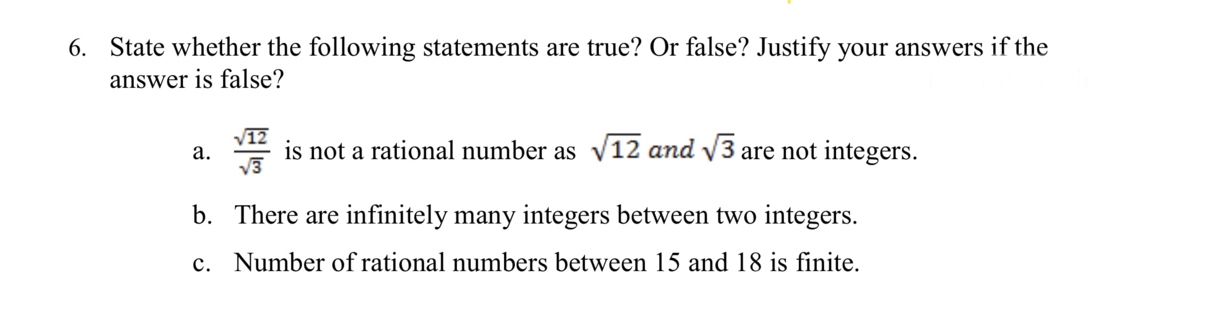 6. State whether the following statements are true? Or false? Justify your answers if the
answer is false?
V12
а.
is not a rational number as v12 and V3 are not integers.
b. There are infinitely many integers between two integers.
c. Number of rational numbers between 15 and 18 is finite.
