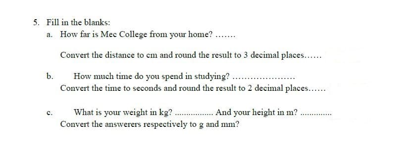 5. Fill in the blanks:
a. How far is Mec College from your home? ..
Convert the distance to em and round the result to 3 decimal places...
How much time do you spend in studying? ...
Convert the time to seconds and round the result to 2 decimal places...
b.
What is your weight in kg? . And your height in m?.
Convert the answerers respectively to g and mm?
c.
..............
