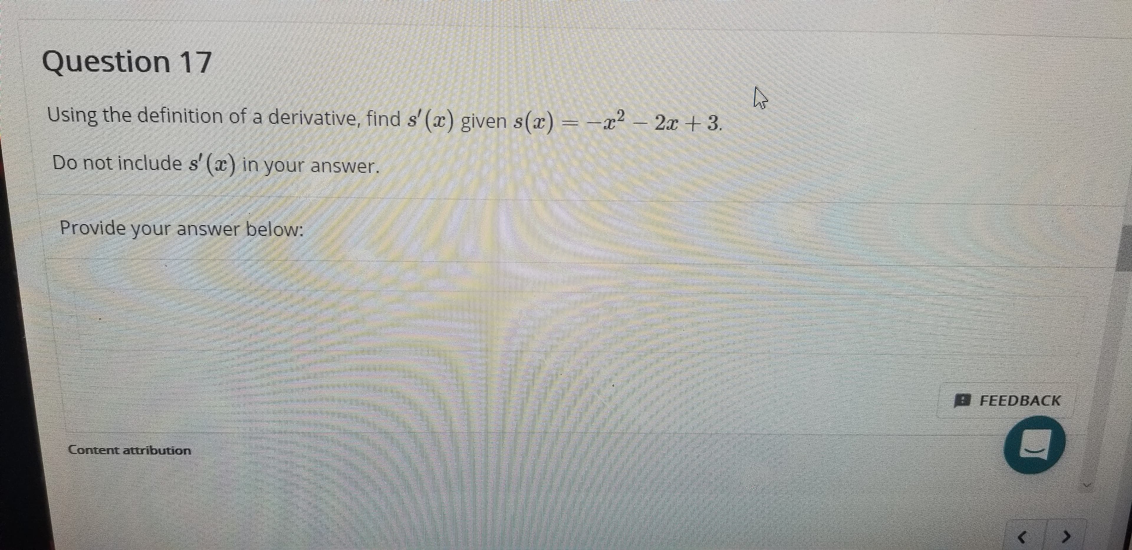Question 17
Using the definition of a derivative, find s' (r) given s()
=-x2 2x +3.
Do not include s (c) in your answer
S
Provide your answer below:
D FEEDBAСК
Content attribution
