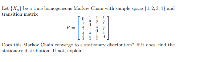 Let {X„} be a time homogeneous Markov Chain with sample space {1,2, 3, 4} and
transition matrix
P =
Does this Markov Chain converge to a stationary distribution? If it does, find the
stationary distribution. If not, explain.
O -131 3
