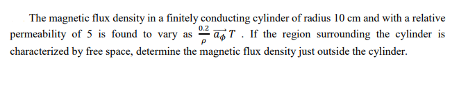 The magnetic flux density in a finitely conducting cylinder of radius 10 cm and with a relative
0.2
permeability of 5 is found to vary as
T. If the region surrounding the cylinder is
characterized by free space, determine the magnetic flux density just outside the cylinder.
