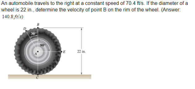 An automobile travels to the right at a constant speed of 70.4 ft/s. If the diameter of a
wheel is 22 in., determine the velocity of point B on the rim of the wheel. (Answer:
140.8 ft/s)
D.
30
90
22 in.
