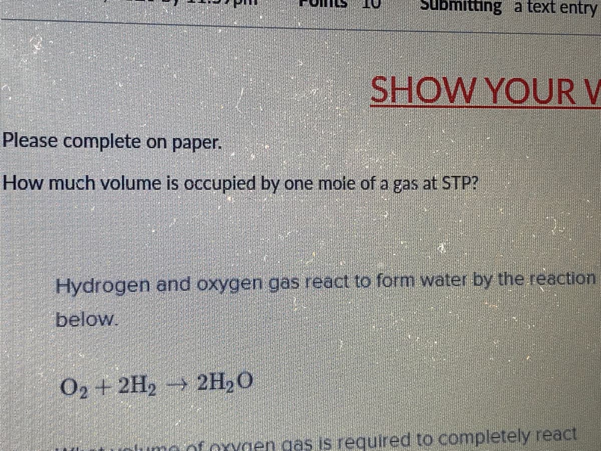 ubmitting a text entry
SHOW YOURV
Please complete on paper.
How much volume is occupied by one moie of a gas at STP?
Hydrogen and oxygen gas react to form water by the reaction
below
O2 +2H2 2H,0
xYnen gas is required to completely react
