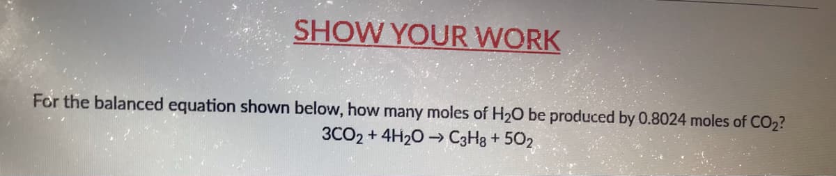 SHOW YOUR WORK
For the balanced equation shown below, how many moles of H20 be produced by 0.8024 moles of CO2?
3CO2 + 4H20 -→ C3H8 + 502
