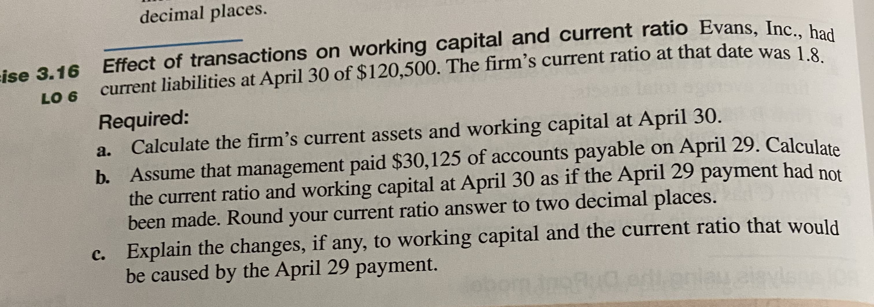 Effect of transactions on working capital and current ratio Evans, Inc haa
current liabilities at April 30 of $120,500. The firm's current ratio at that date was 1
Required:
Calculate the firm's current assets and working capital at April 30.
b. Assume that management paid $30,125 of accounts payable on April 29. Calculate
the current ratio and working capital at April 30 as if the April 29 payment had not
been made. Round your current ratio answer to two decimal places.
c. Explain the changes, if any, to working capital and the current ratio that would
be caused by the April 29 payment.
a.
