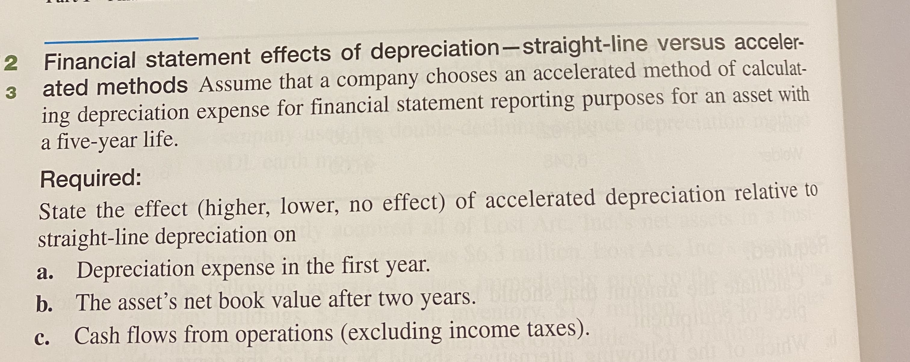 Required:
State the effect (higher, lower, no effect) of accelerated depreciation relative to
straight-line depreciation on
a. Depreciation expense in the first year.
b. The asset's net book value after two years.
Cash flows from operations (excluding income taxes).
с.
