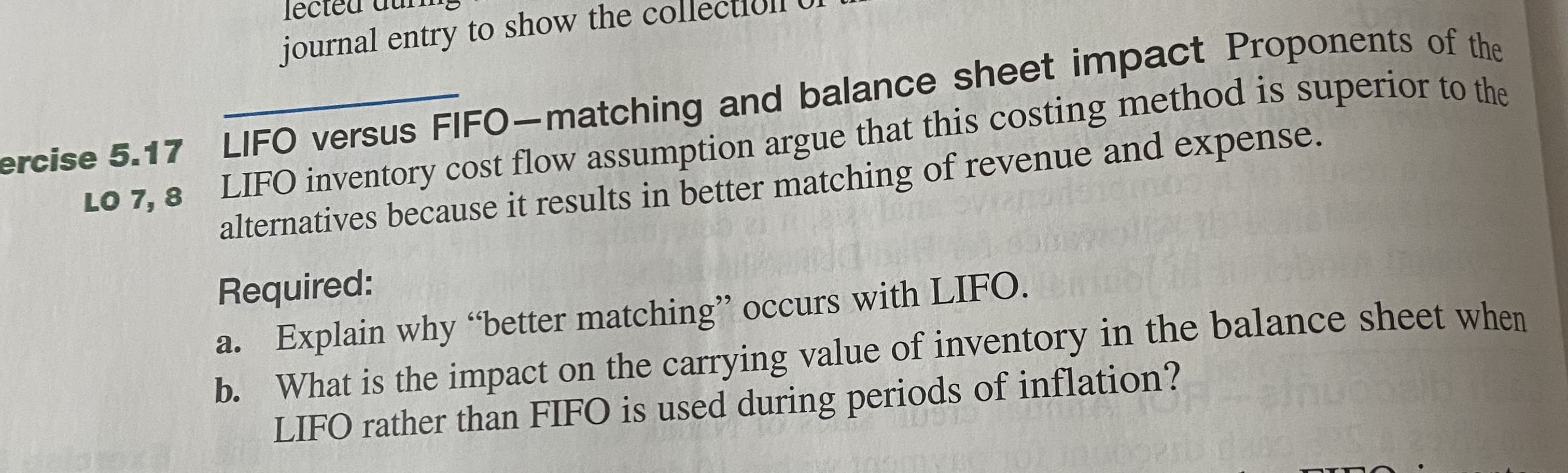 Required:
a. Explain why "better matching" occurs with LIFO.
b. What is the impact on the carrying value of inventory in the balance sheet when
LIFO rather than FIFO is used during periods of inflation?

