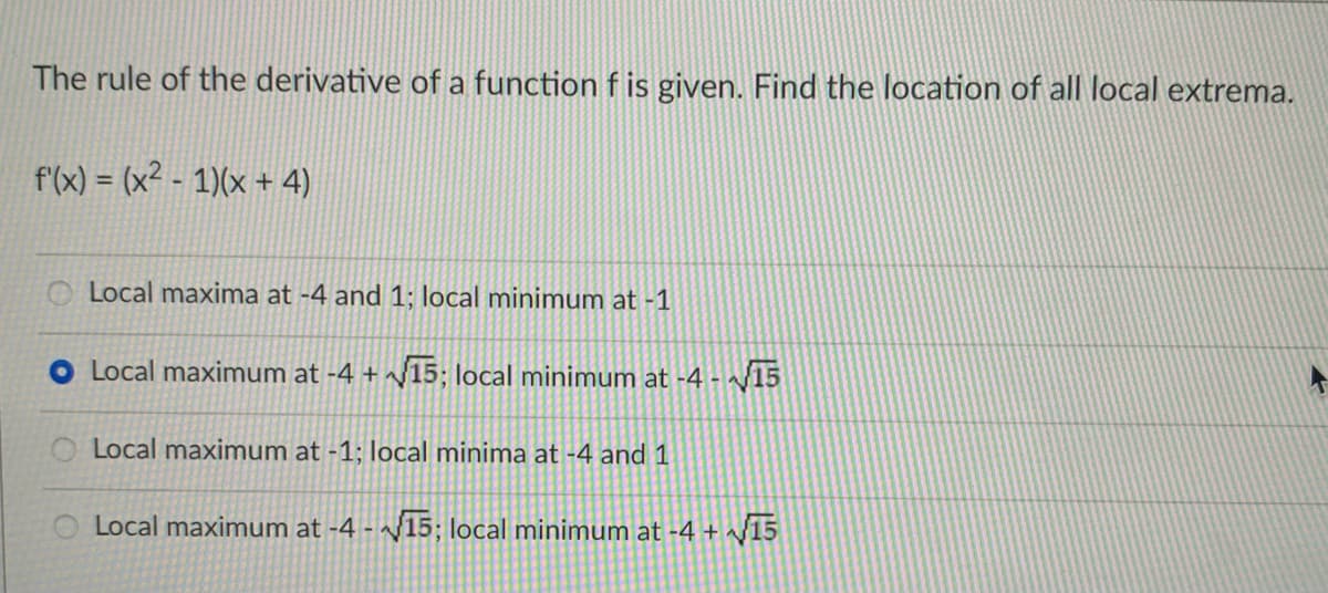 The rule of the derivative of a function f is given. Find the location of all local extrema.
f'(x) = (x² - 1)(x + 4)
O Local maxima at -4 and 1; local minimum at -1
Local maximum at -4 + /15; local minimum at -4 - 15
Local maximum at -1; local minima at -4 and 1
Local maximum at -4 - ~/15; local minimum at -4 + ^/15
