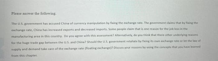 Please answer the following.
The U.S. government has accused China of currency manipulation by fixing the exchange rate. The government claims that by fixing the
exchange rate, China has increased exports and decreased imports. Some people claim that is one reason for the job loss in the
manufacturing area in this country. Do you agree with this assessment? Alternatively, do you think that there other underlying reasons
for the huge trade gap between the U.S. and China? Should the U.S. government retaliate by fixing its own exchange rate or let the law of
supply and demand take care of the exchange rate (floating exchange)? Discuss your reasons by using the concepts that you have learned
from this chapter.
