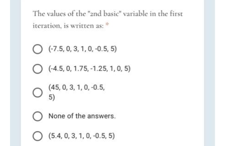 The values of the "2nd basic" variable in the first
iteration, is written as:
O (7.5, 0, 3, 1, 0, -0.5, 5)
O (-4.5, 0, 1.75, -1.25, 1,0, 5)
(45, 0, 3, 1, 0, -0.5,
5)
None of the answers.
O (5.4, 0, 3, 1, 0, -0.5, 5)
