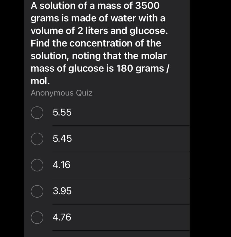 A solution of a mass of 3500
grams is made of water with a
volume of 2 liters and glucose.
Find the concentration of the
solution, noting that the molar
mass of glucose is 180 grams /
mol.
Anonymous Quiz
5.55
O 5.45
O 4.16
3.95
O 4.76
