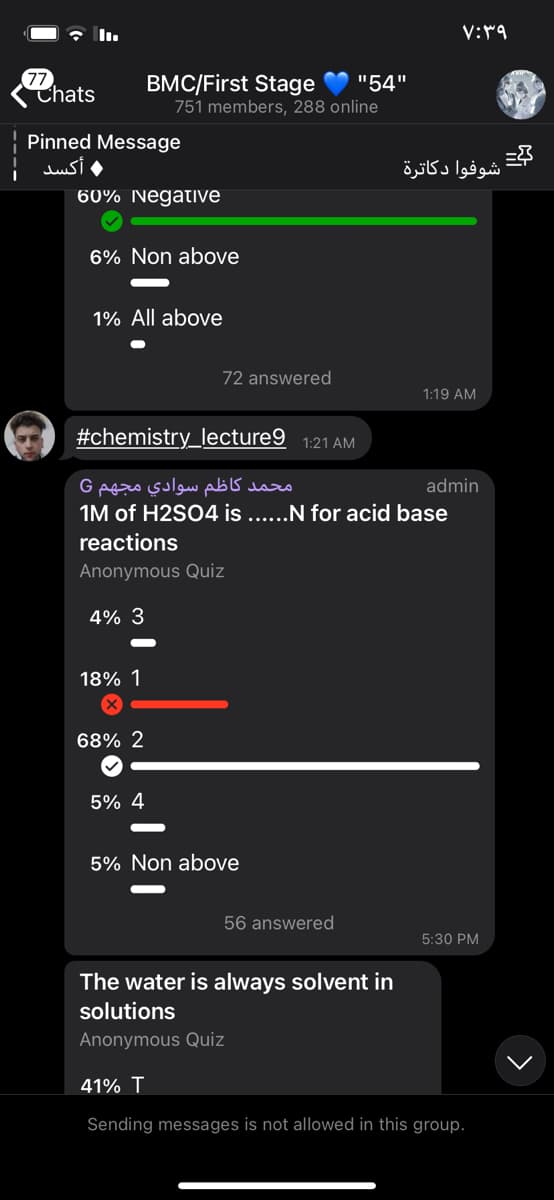 77
Thats
BMC/First Stage
751 members, 288 online
"54"
Pinned Message
أكسد
شوفوا دكاترة
60% NegatIve
6% Non above
1% All above
72 answered
1:19 AM
#chemistry_lecture9 1:21 AM
محمد کاظم سوادي مجهم G
1M of H2SO4 is ...N for acid base
admin
reactions
Anonymous Quiz
4% 3
18% 1
68% 2
5% 4
5% Non above
56 answered
5:30 PM
The water is always solvent in
solutions
Anonymous Quiz
41% T
Sending messages is not allowed in this group.
