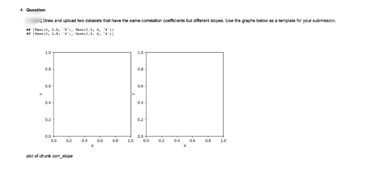 4. Question
Draw and upload two datasets that have the same correlation coefficients but different slopes. Use the graphs below as a template for your submission.
* (Sext |0, 0.5, Y'I, ext(0.5, e, x'}1
* (Pext10, 0.5. Y'i, Text(0.5. o, x')
1.0
1.0
0.8 -
0.8
0.6
0.6
0.4 -
0.4
0.2-
0.2
0.0
0.0
0.0
0.0
0.2
0.4
0.6
0.8
1.0
0.2
0.4
0.6
0.8
1.0
plot of chunk cor_slope
