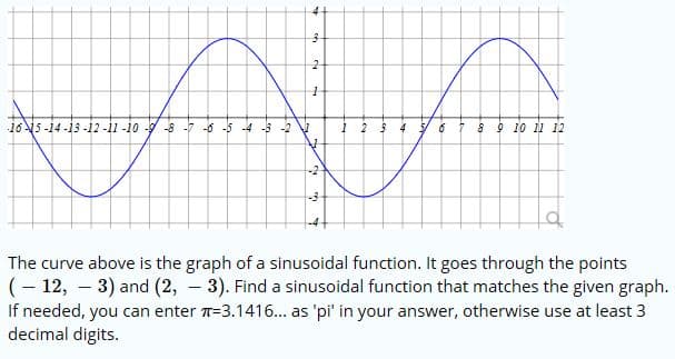 4
3
2
165-14-13-12 -11 -10 -9-8 7 --5-4 3 -2
4 6
2
8 9 10 1 12
-2
-3
The curve above is the graph of a sinusoidal function. It goes through the points
(12, 3) and (2, 3). Find a sinusoidal function that matches the given graph.
If needed, you can enter -3.1416... as 'pi' in your answer, otherwise use at least 3
decimal digits.
