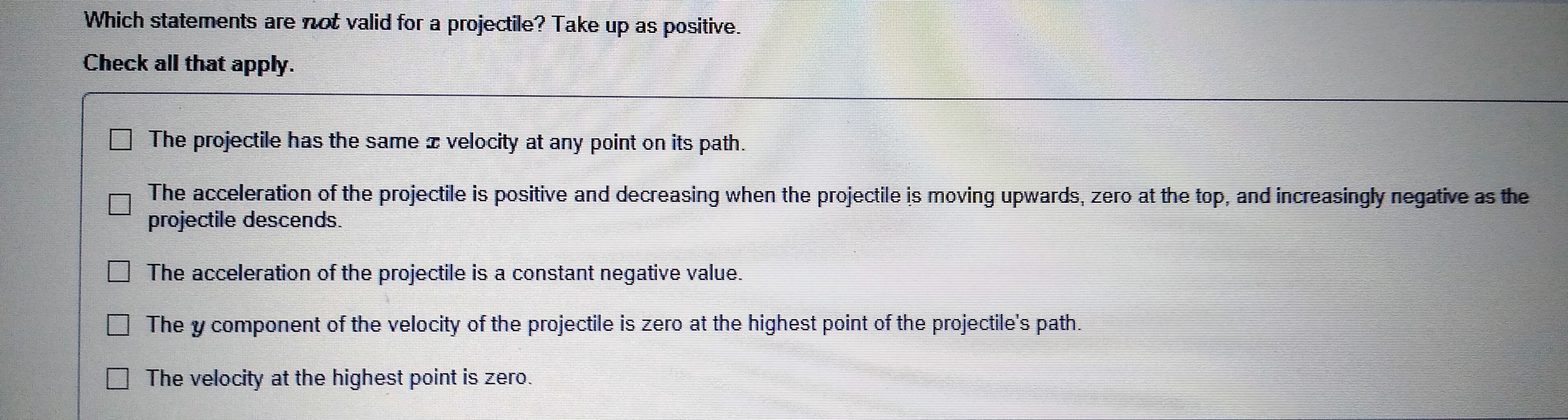 Which statements are not valid for a projectile? Take up as positive.
Check all that apply.
The projectile has the same
velocity at arny point on its path.
The acceleration of the projectile is positive and decreasing when the projectile is moving upwards, zero at the top, and increasingly negative as the
projectile descends.
The acceleration of the projectile is a constant negative value.
The y component of the velocity of the projectile is zero at the highest point of the projectile's path
The velocity at the highest point is zero
