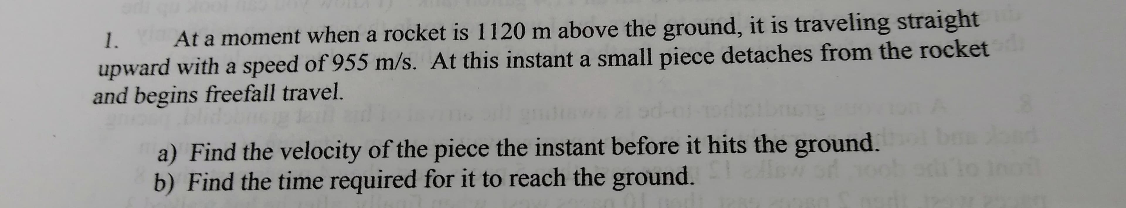 At a moment when a rocket is 1120 m above the ground, it is traveling straight
upward with a speed of 955 m/s. At this instant a small piece detaches from the rocket
and begins freefall travel.
1.
a) Find the velocity of the piece the instant before it hits the ground.
b) Find the time required for it to reach the ground.
