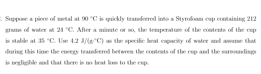 . Suppose a piece of metal at 90 °C is quickly transferred into a Styrofoam cup containing 212
grams of water at 24 °C. After a minute or so, the temperature of the contents of the cup
is stable at 35 °C. Use 4.2 J/(g.°C) as the specific heat capacity of water and assume that
during this time the energy transferred between the contents of the cup and the surroundings
is negligible and that there is no heat loss to the cup.
