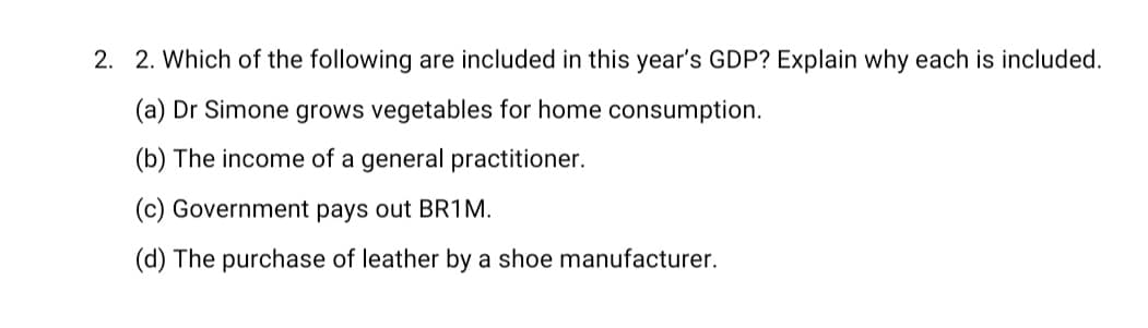 2. 2. Which of the following are included in this year's GDP? Explain why each is included.
(a) Dr Simone grows vegetables for home consumption.
(b) The income of a general practitioner.
(c) Government pays out BR1M.
(d) The purchase of leather by a shoe manufacturer.
